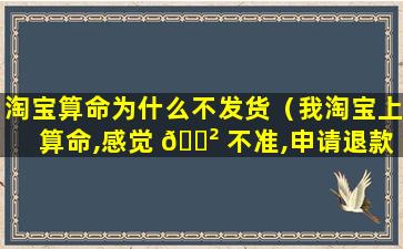 淘宝算命为什么不发货（我淘宝上算命,感觉 🌲 不准,申请退款了）